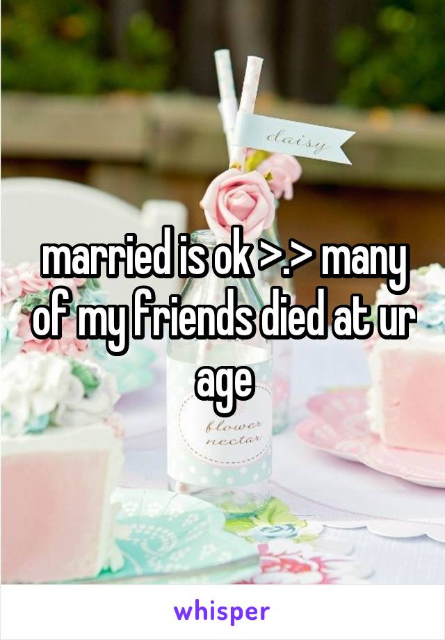 married is ok >.> many of my friends died at ur age