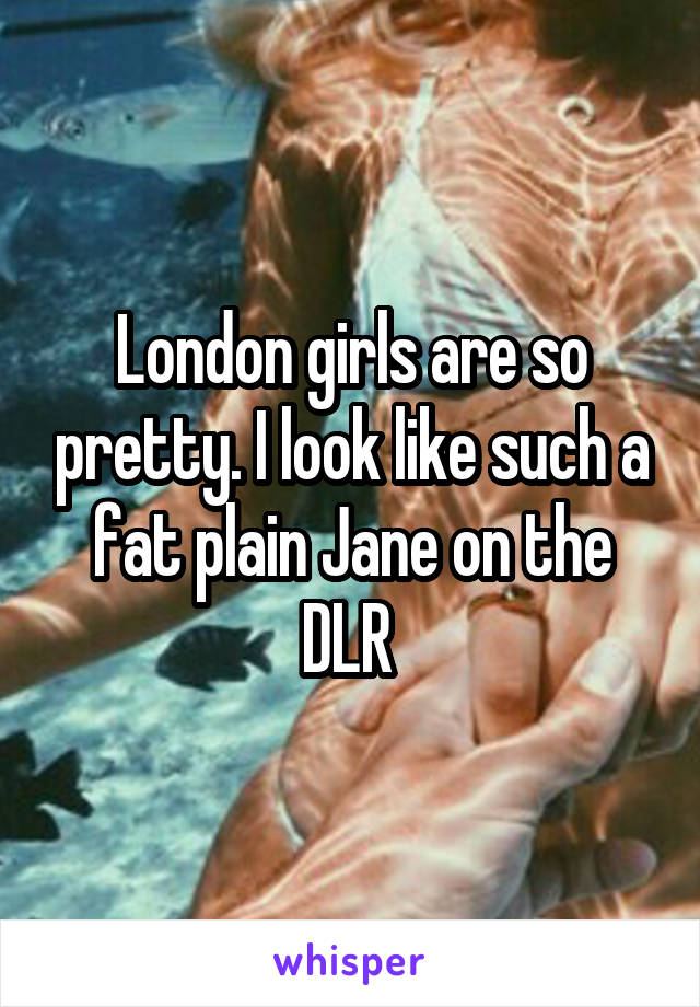 London girls are so pretty. I look like such a fat plain Jane on the DLR 