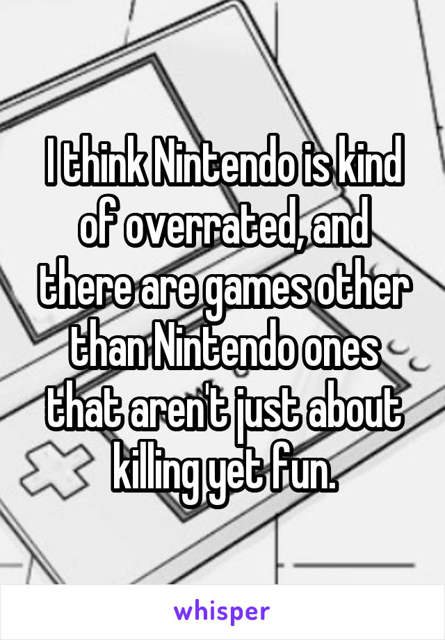 I think Nintendo is kind of overrated, and there are games other than Nintendo ones that aren't just about killing yet fun.