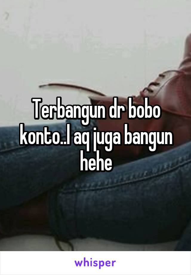 Terbangun dr bobo konto..l aq juga bangun hehe