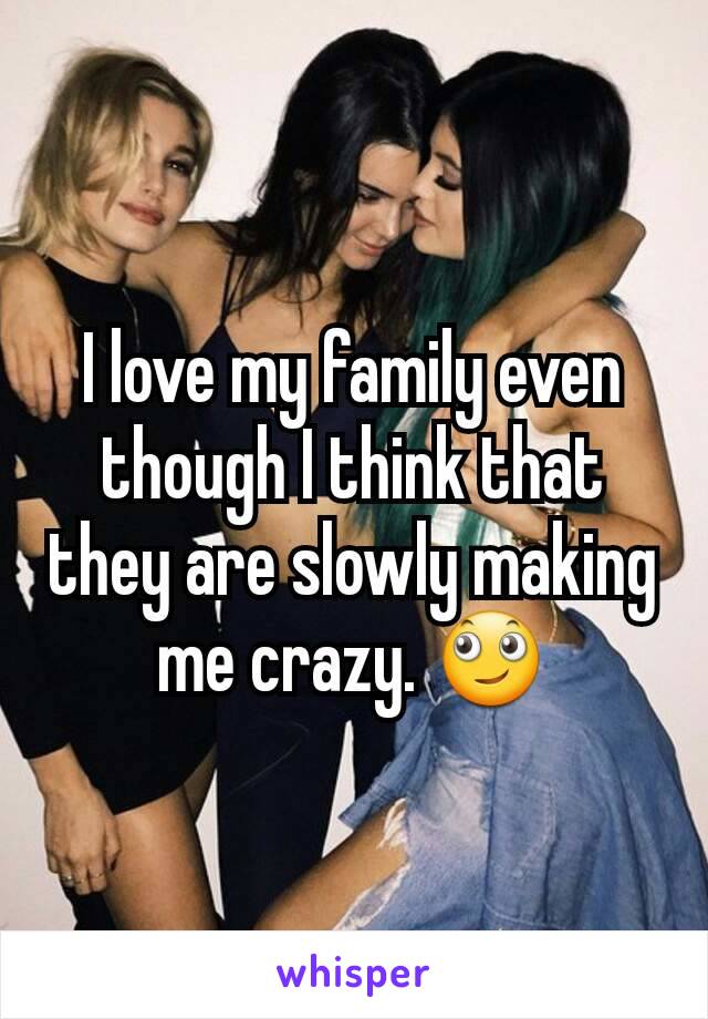 I love my family even though I think that they are slowly making me crazy. 🙄