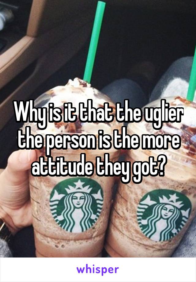 Why is it that the uglier the person is the more attitude they got?