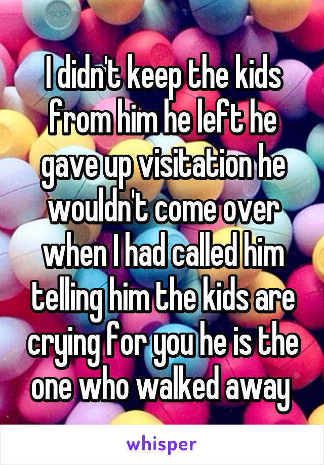 I didn't keep the kids from him he left he gave up visitation he wouldn't come over when I had called him telling him the kids are crying for you he is the one who walked away 