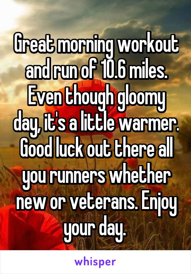 Great morning workout and run of 10.6 miles. Even though gloomy day, it's a little warmer. Good luck out there all you runners whether new or veterans. Enjoy your day. 