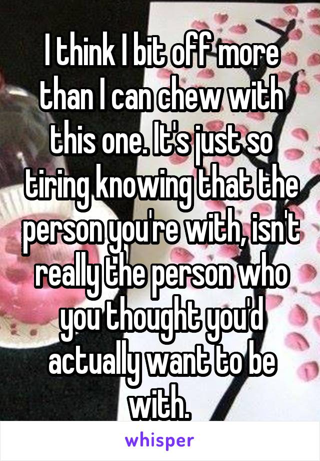 I think I bit off more than I can chew with this one. It's just so tiring knowing that the person you're with, isn't really the person who you thought you'd actually want to be with. 