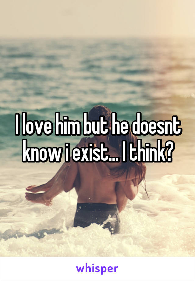 I love him but he doesnt know i exist... I think?