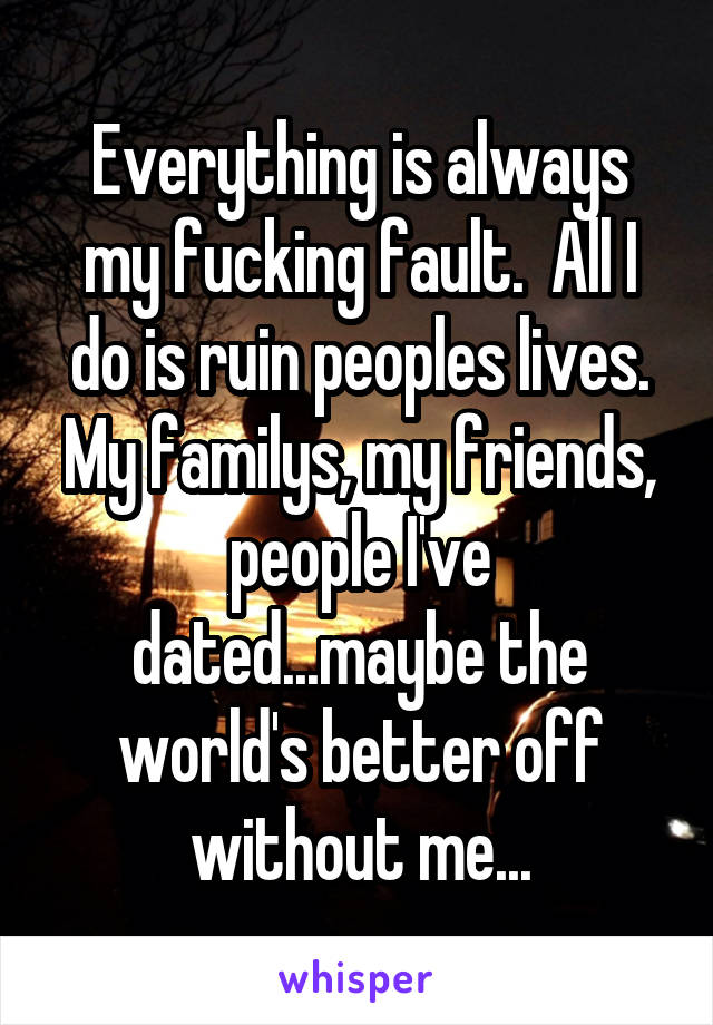 Everything is always my fucking fault.  All I do is ruin peoples lives. My familys, my friends, people I've dated...maybe the world's better off without me...