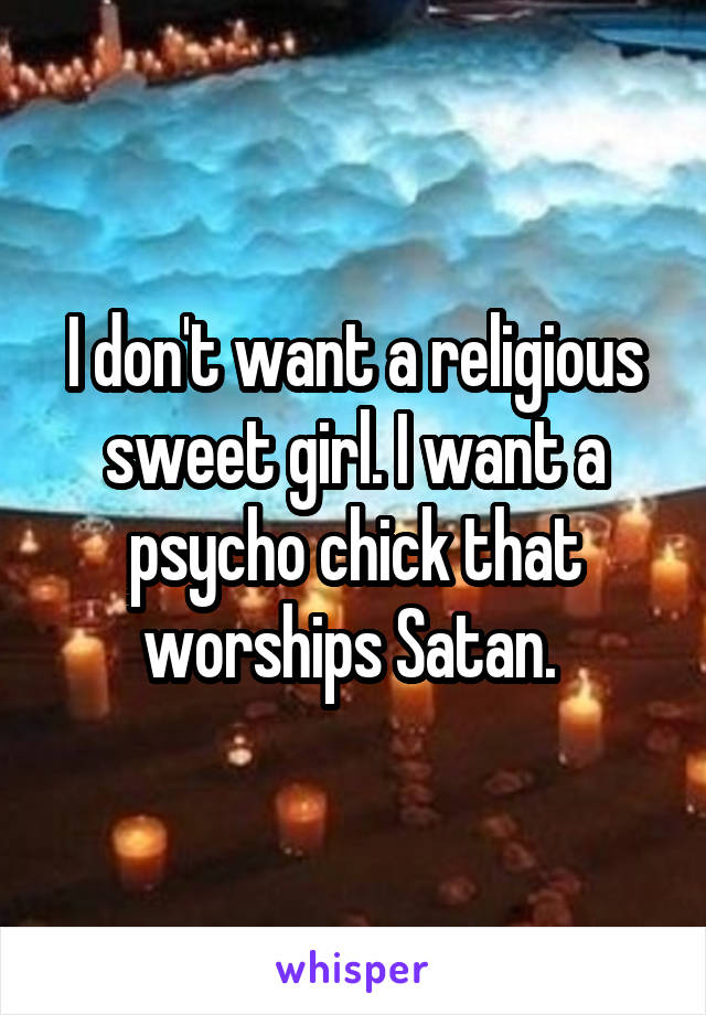 I don't want a religious sweet girl. I want a psycho chick that worships Satan. 