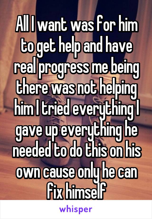 All I want was for him to get help and have real progress me being there was not helping him I tried everything I gave up everything he needed to do this on his own cause only he can fix himself