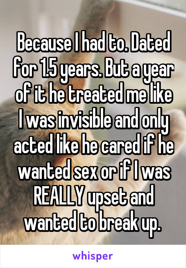 Because I had to. Dated for 1.5 years. But a year of it he treated me like I was invisible and only acted like he cared if he wanted sex or if I was REALLY upset and wanted to break up. 