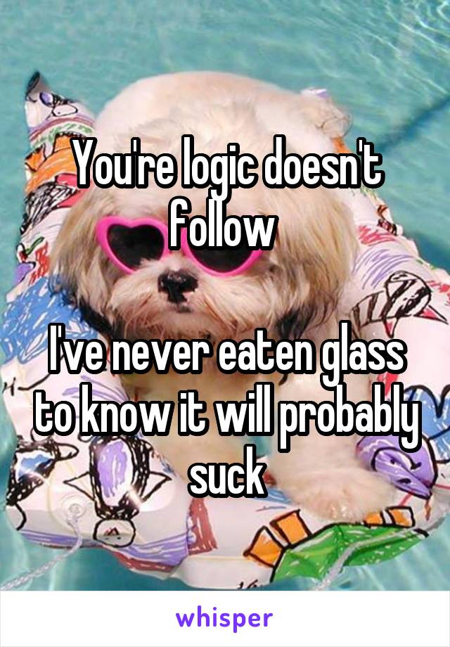 You're logic doesn't follow 

I've never eaten glass to know it will probably suck