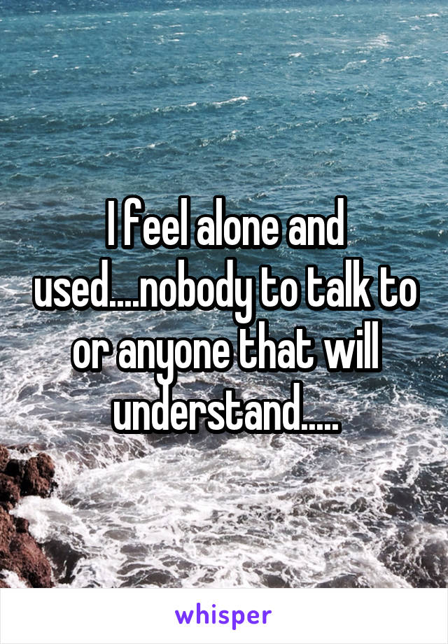 I feel alone and used....nobody to talk to or anyone that will understand.....