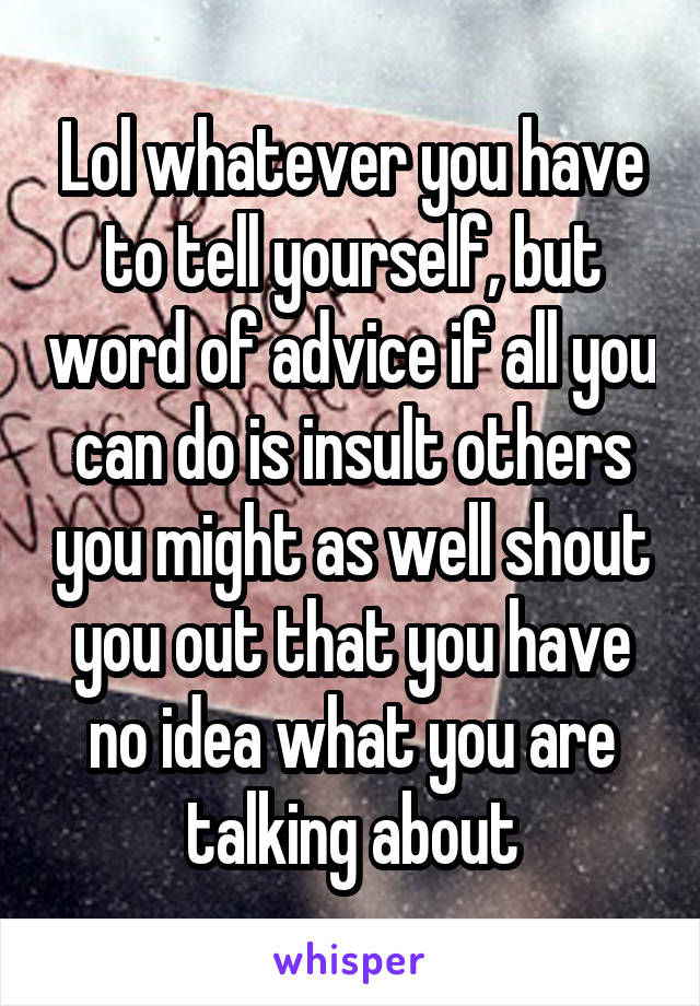 Lol whatever you have to tell yourself, but word of advice if all you can do is insult others you might as well shout you out that you have no idea what you are talking about