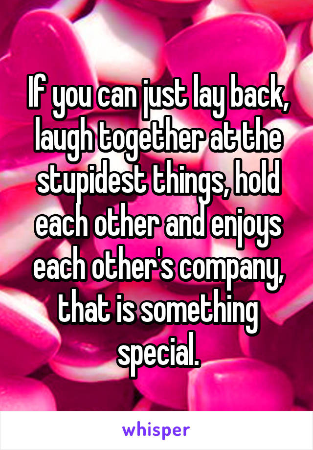 If you can just lay back, laugh together at the stupidest things, hold each other and enjoys each other's company, that is something special.