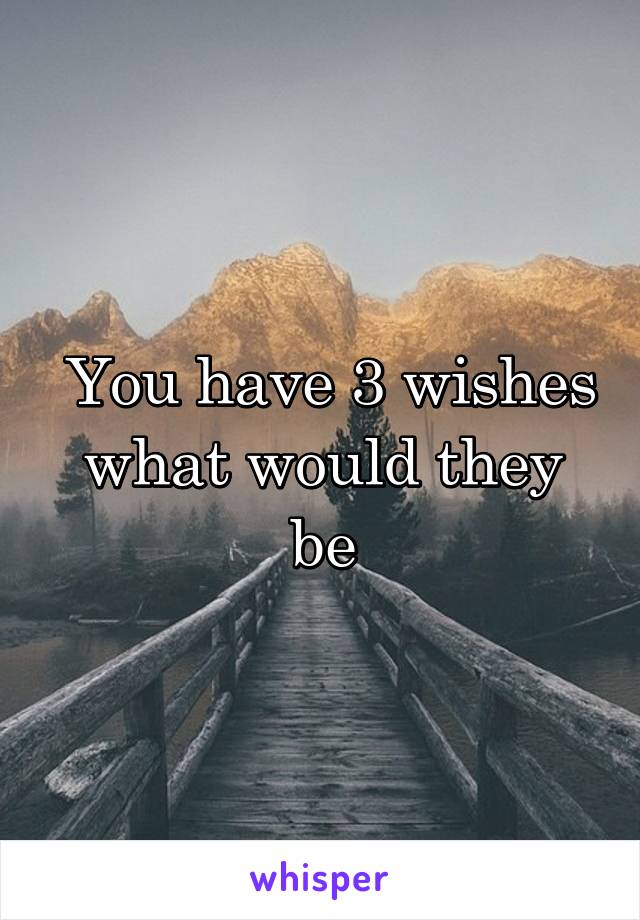  You have 3 wishes what would they be