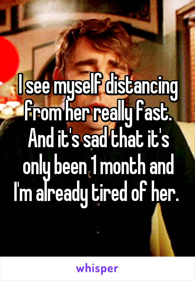 I see myself distancing from her really fast. And it's sad that it's only been 1 month and I'm already tired of her. 