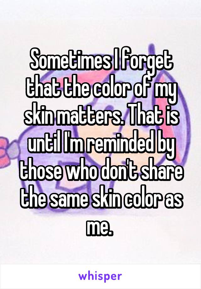 Sometimes I forget that the color of my skin matters. That is until I'm reminded by those who don't share the same skin color as me. 