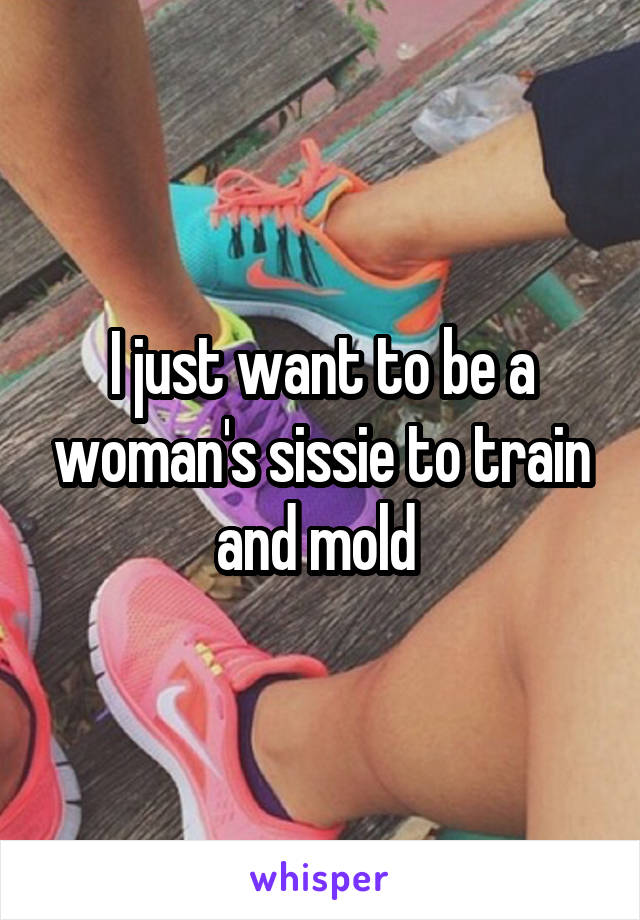 I just want to be a woman's sissie to train and mold 