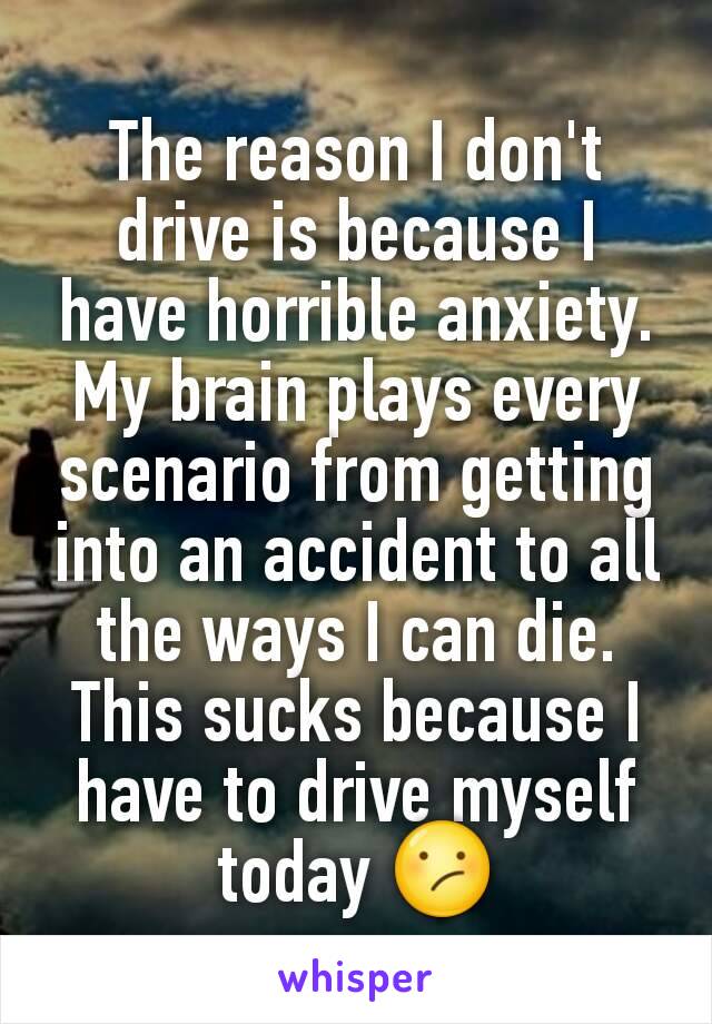 The reason I don't drive is because I have horrible anxiety. My brain plays every scenario from getting into an accident to all the ways I can die. This sucks because I have to drive myself today 😕