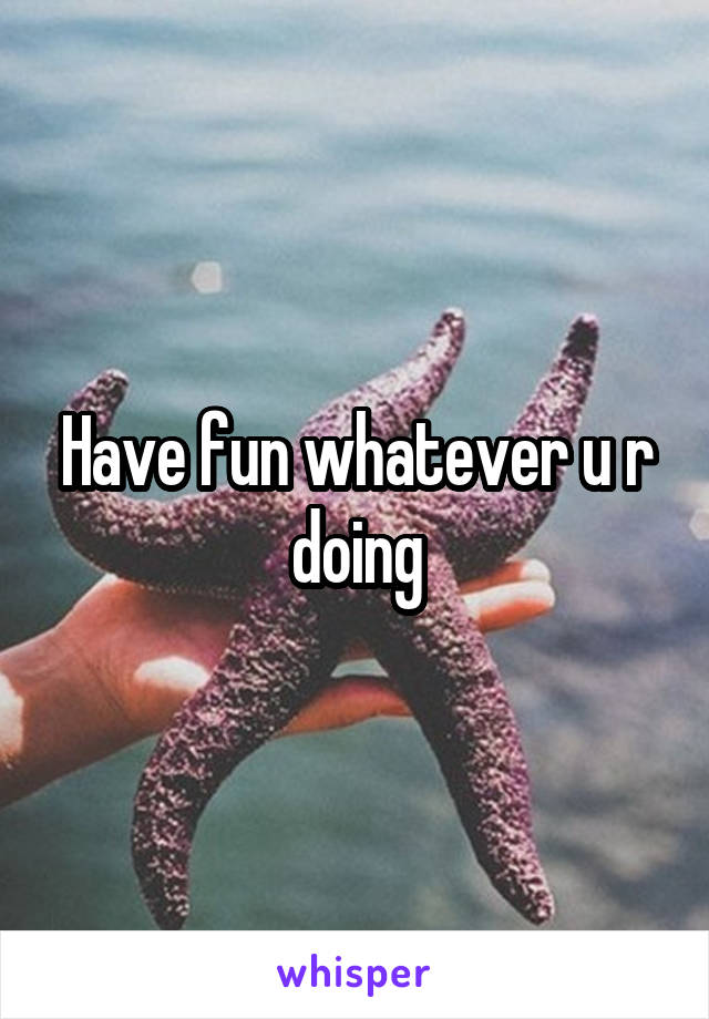 Have fun whatever u r doing