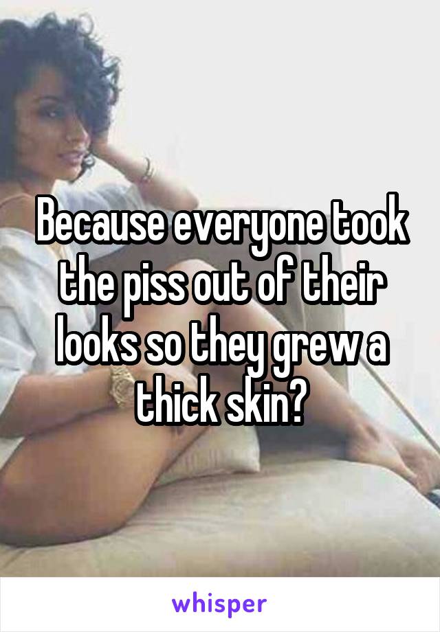 Because everyone took the piss out of their looks so they grew a thick skin?