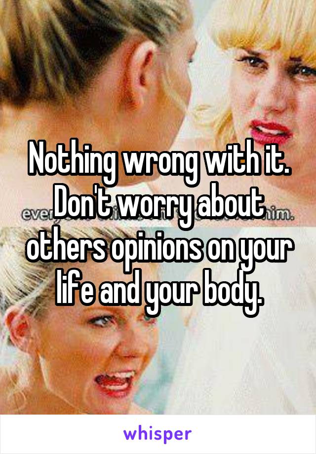 Nothing wrong with it. Don't worry about others opinions on your life and your body.