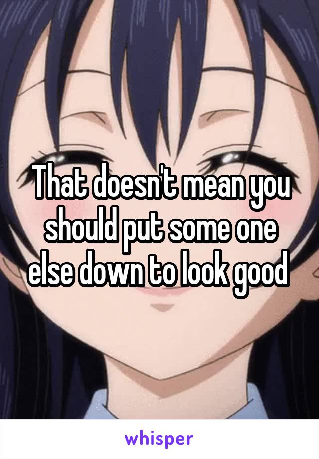 That doesn't mean you should put some one else down to look good 