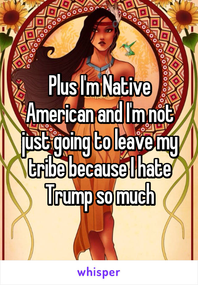 Plus I'm Native American and I'm not just going to leave my tribe because I hate Trump so much