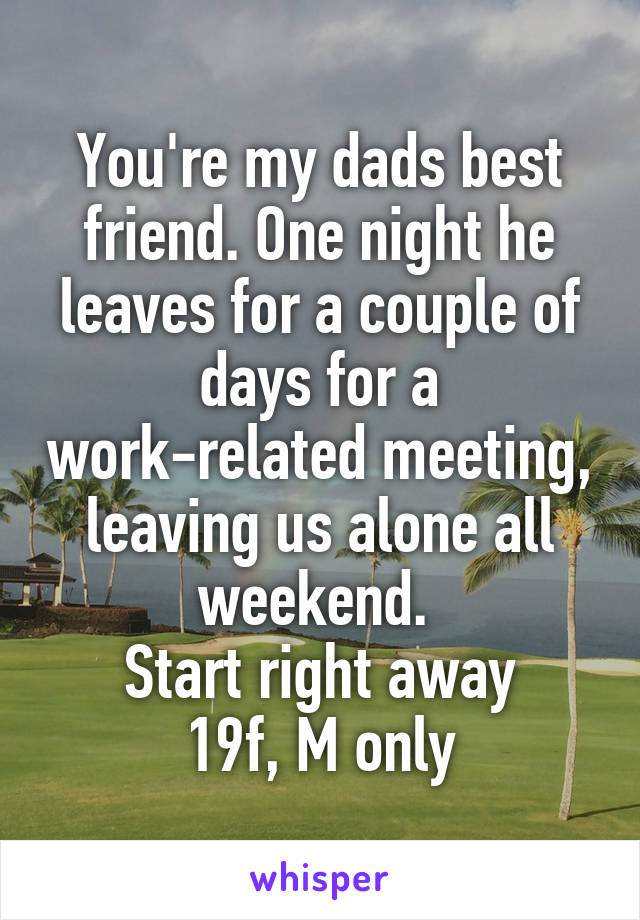 You're my dads best friend. One night he leaves for a couple of days for a work-related meeting, leaving us alone all weekend. 
Start right away
19f, M only