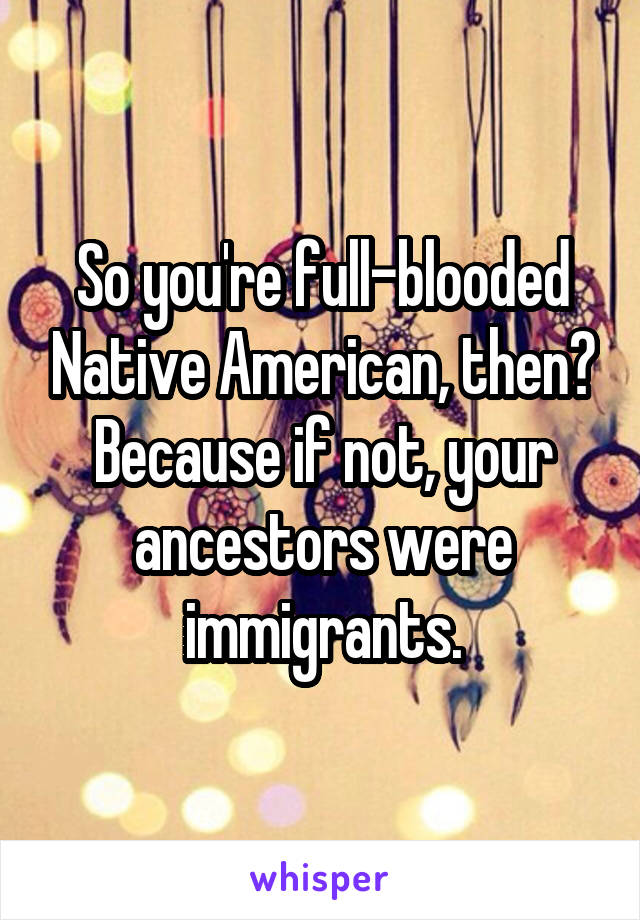 So you're full-blooded Native American, then? Because if not, your ancestors were immigrants.