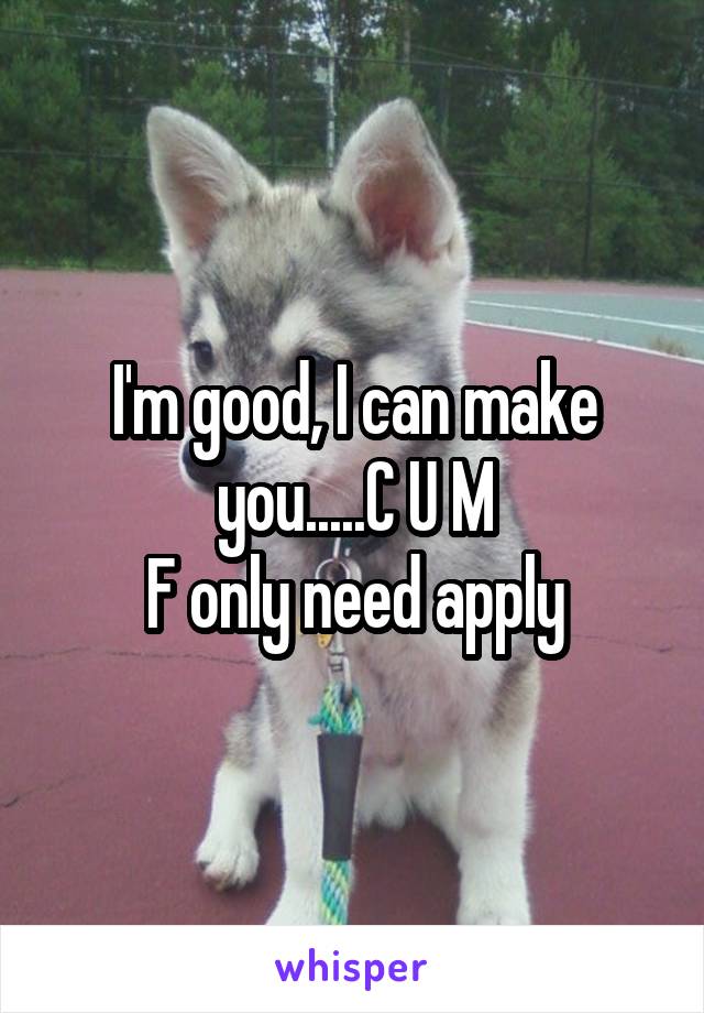 I'm good, I can make you.....C U M
F only need apply