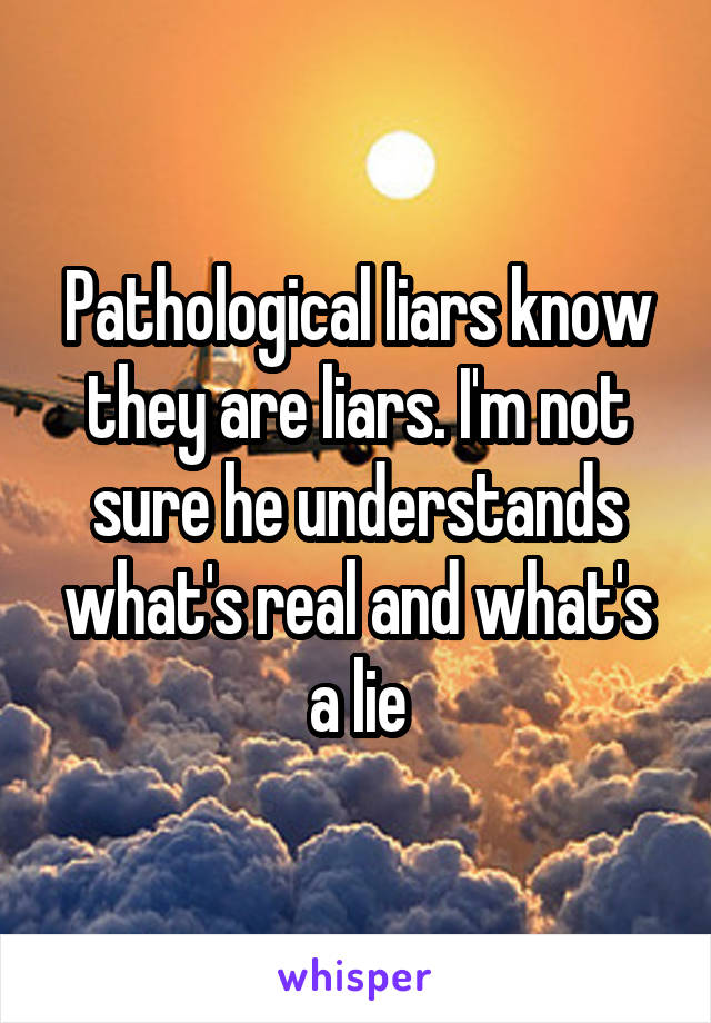 Pathological liars know they are liars. I'm not sure he understands what's real and what's a lie