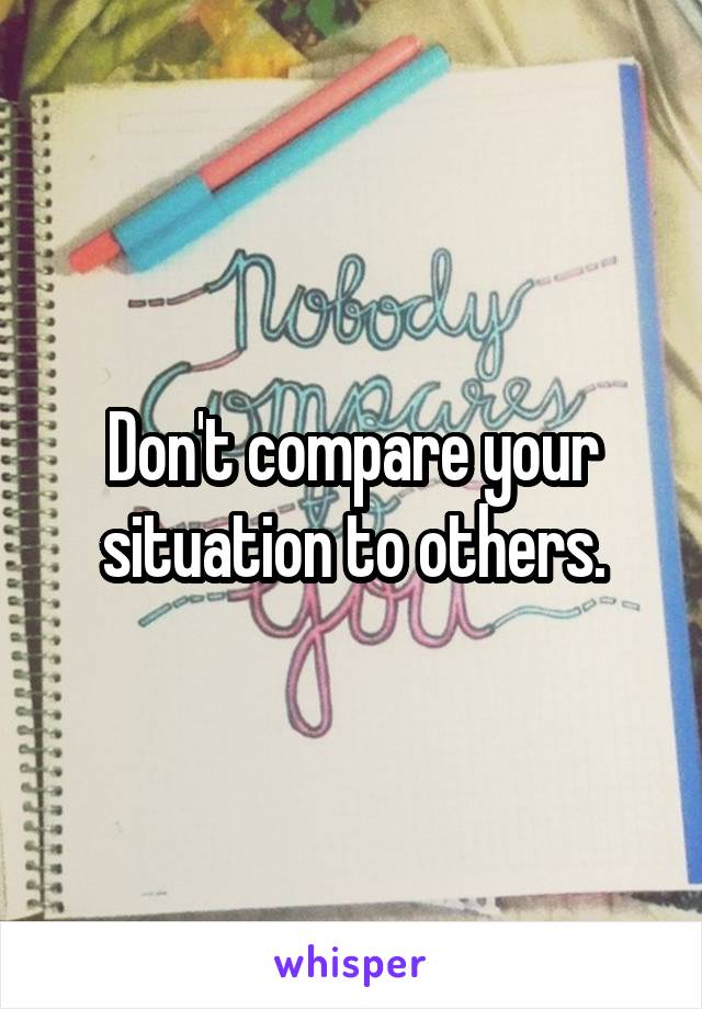 Don't compare your situation to others.