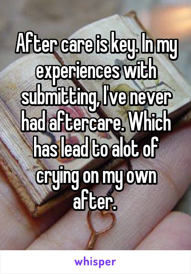 After care is key. In my experiences with submitting, I've never had aftercare. Which has lead to alot of crying on my own after. 
