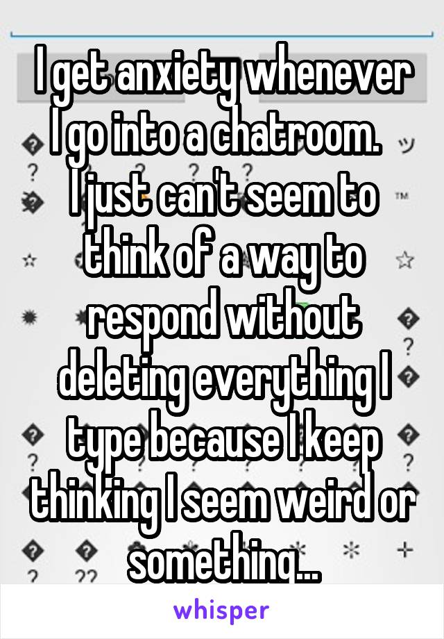 I get anxiety whenever I go into a chatroom.  
I just can't seem to think of a way to respond without deleting everything I type because I keep thinking I seem weird or something...