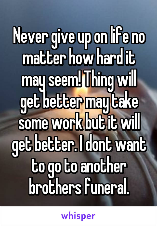 Never give up on life no matter how hard it may seem! Thing will get better may take some work but it will get better. I dont want to go to another brothers funeral.