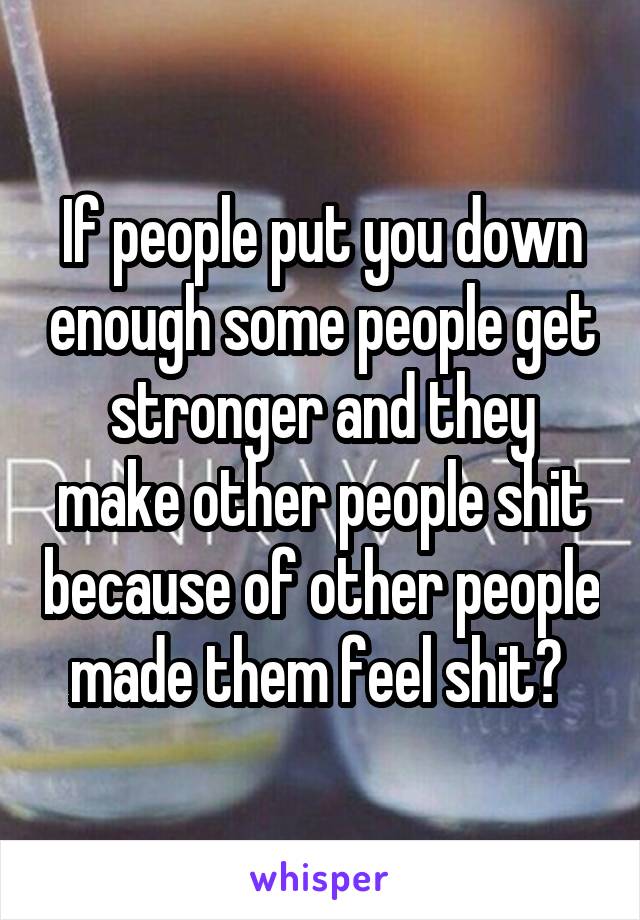 If people put you down enough some people get stronger and they make other people shit because of other people made them feel shit? 