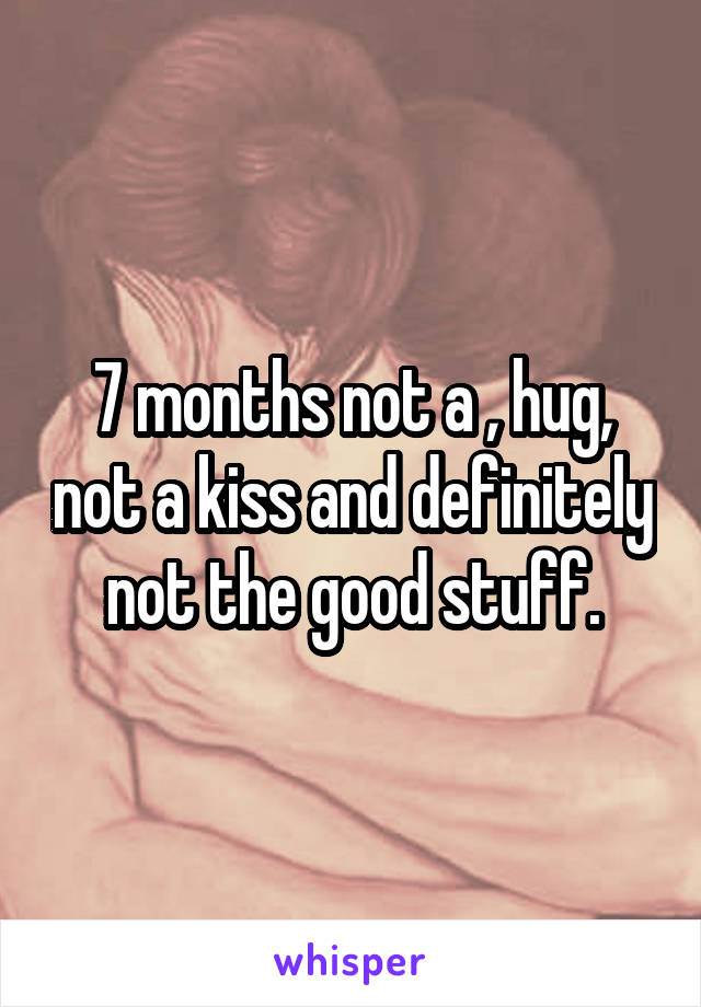 7 months not a , hug, not a kiss and definitely not the good stuff.