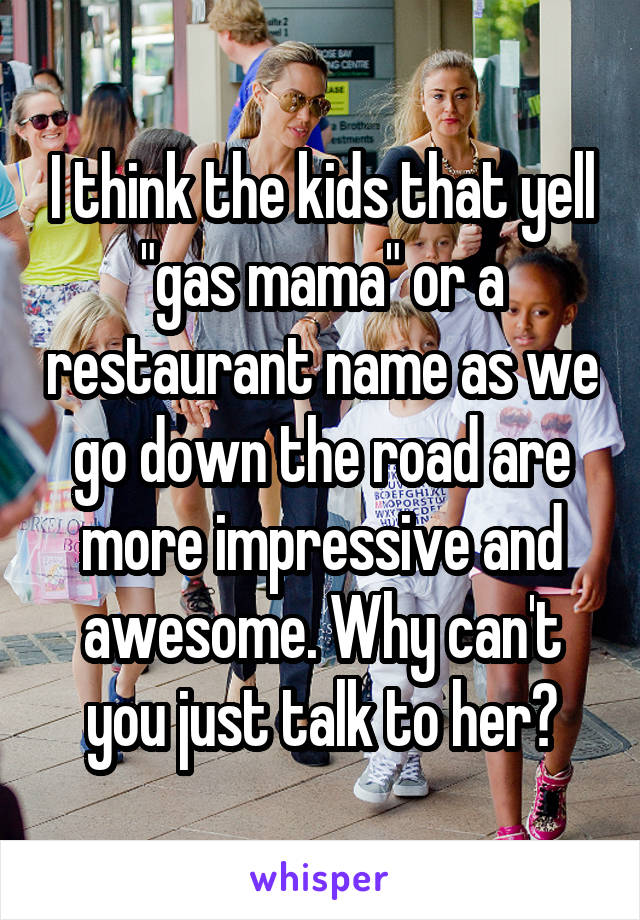 I think the kids that yell "gas mama" or a restaurant name as we go down the road are more impressive and awesome. Why can't you just talk to her?