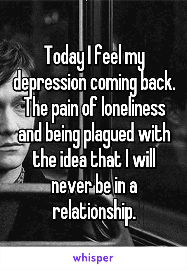 Today I feel my depression coming back. The pain of loneliness and being plagued with the idea that I will never be in a relationship.