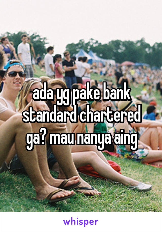 ada yg pake bank standard chartered ga? mau nanya aing