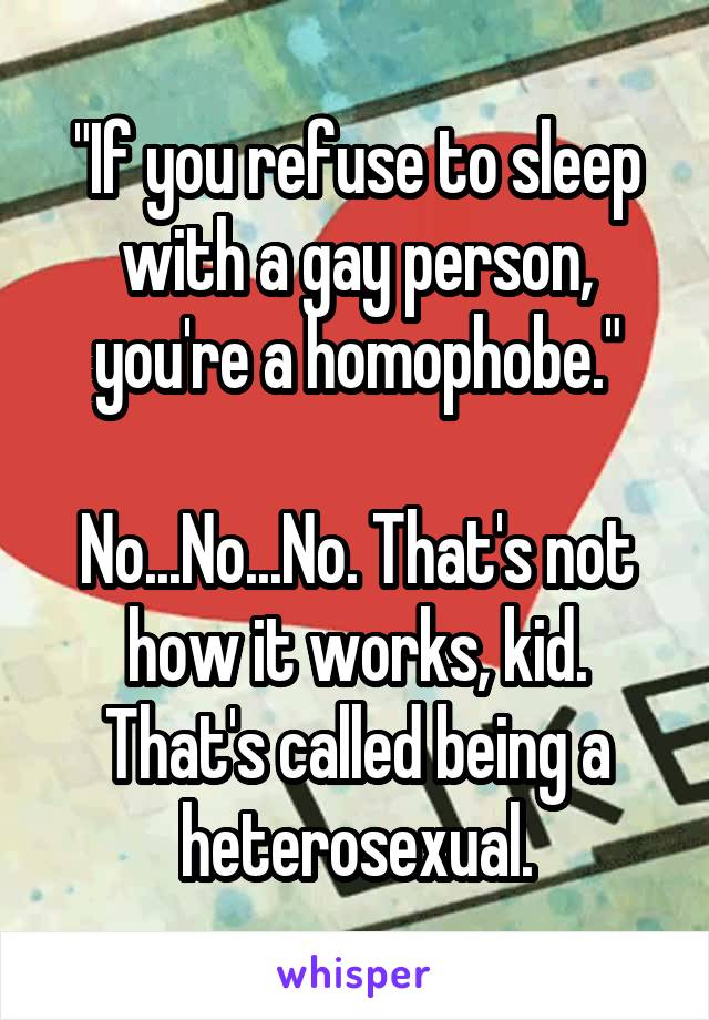 "If you refuse to sleep with a gay person, you're a homophobe."

No...No...No. That's not how it works, kid. That's called being a heterosexual.