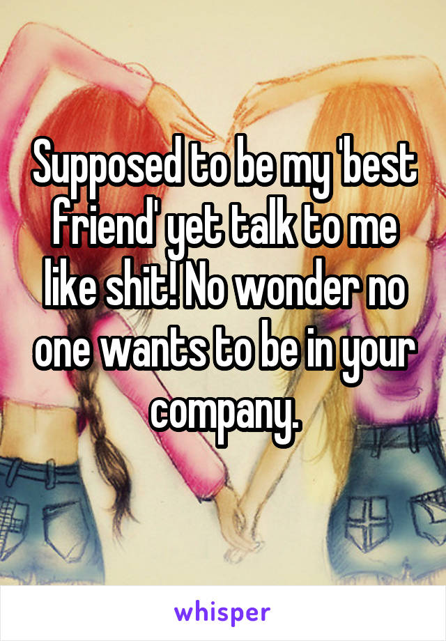 Supposed to be my 'best friend' yet talk to me like shit! No wonder no one wants to be in your company.
