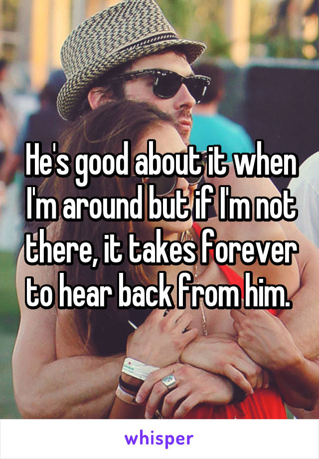 He's good about it when I'm around but if I'm not there, it takes forever to hear back from him. 