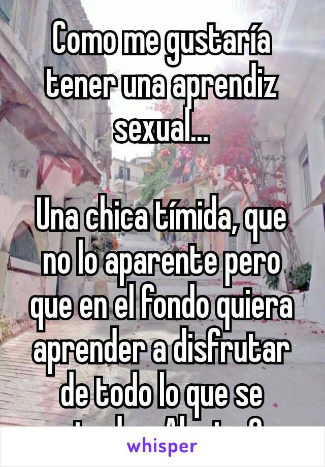 Como me gustaría tener una aprendiz sexual...

Una chica tímida, que no lo aparente pero que en el fondo quiera aprender a disfrutar de todo lo que se pierde... Alguien?