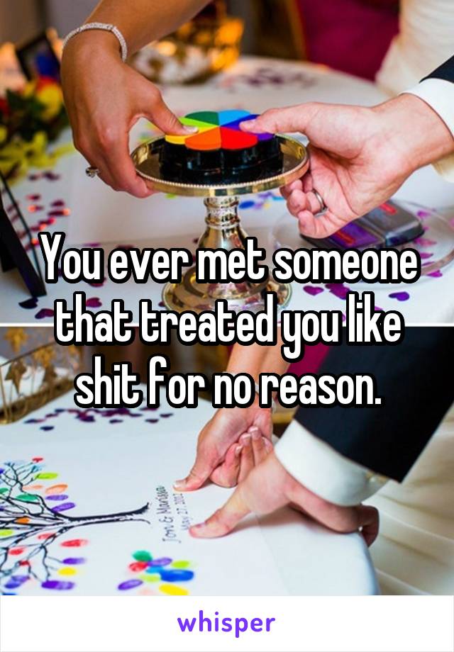 You ever met someone that treated you like shit for no reason.