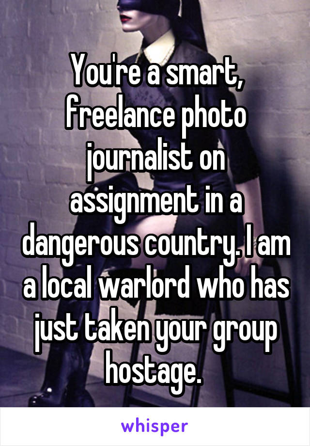 You're a smart, freelance photo journalist on assignment in a dangerous country. I am a local warlord who has just taken your group hostage. 