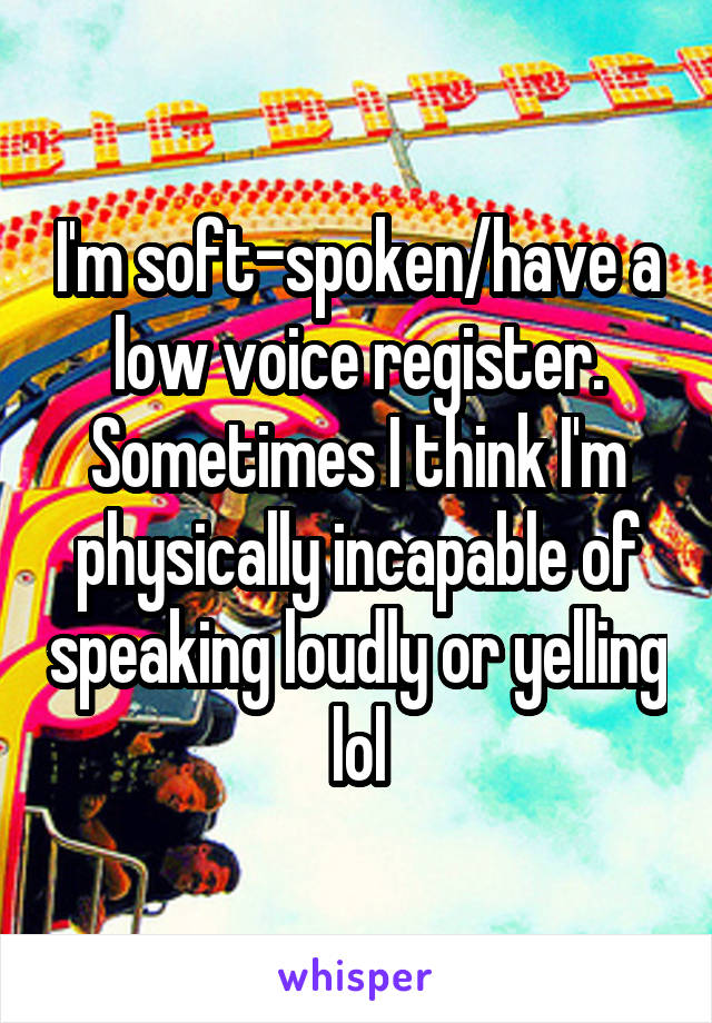 I'm soft-spoken/have a low voice register. Sometimes I think I'm physically incapable of speaking loudly or yelling lol