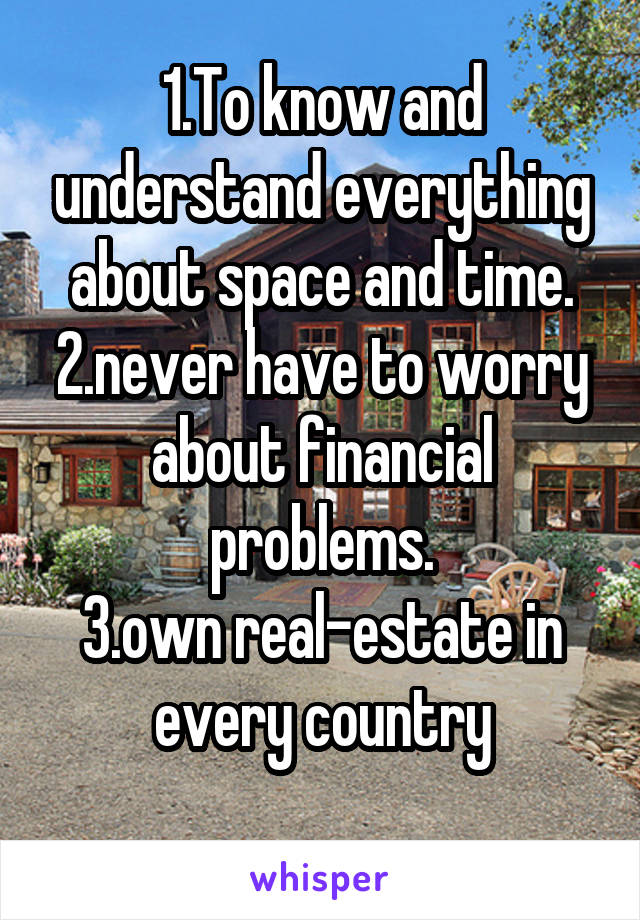 1.To know and understand everything about space and time.
2.never have to worry about financial problems.
3.own real-estate in every country
