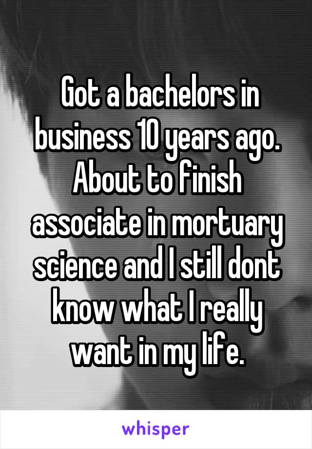  Got a bachelors in business 10 years ago. About to finish associate in mortuary science and I still dont know what I really want in my life.